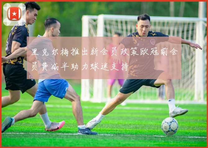 里克尔梅推出新会员政策欧冠前会员费减半助力球迷支持