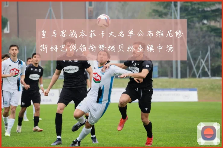 皇马客战本菲卡大名单公布维尼修斯姆巴佩领衔锋线贝林坐镇中场