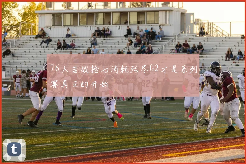 76人苦战抢七消耗殆尽G2才是系列赛真正的开始
