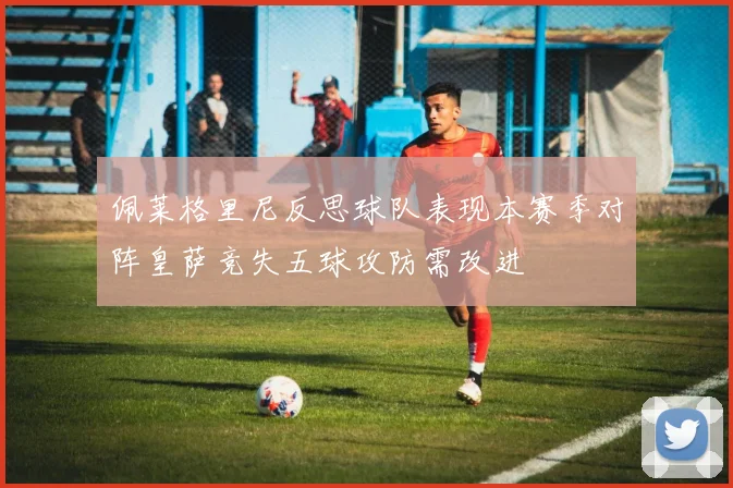 佩莱格里尼反思球队表现本赛季对阵皇萨竞失五球攻防需改进
