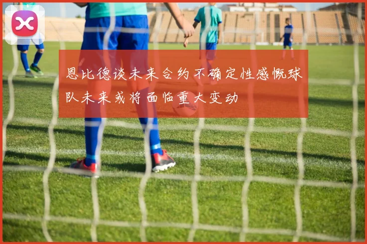 恩比德谈未来合约不确定性感慨球队未来或将面临重大变动