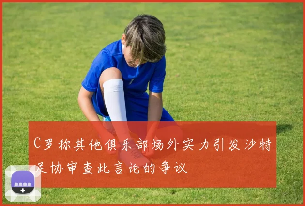 C罗称其他俱乐部场外实力引发沙特足协审查此言论的争议
