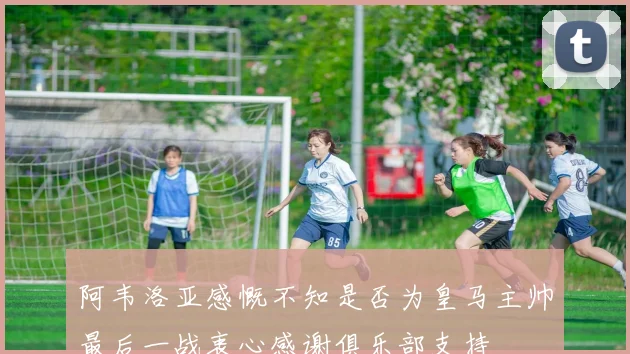 阿韦洛亚感慨不知是否为皇马主帅最后一战衷心感谢俱乐部支持