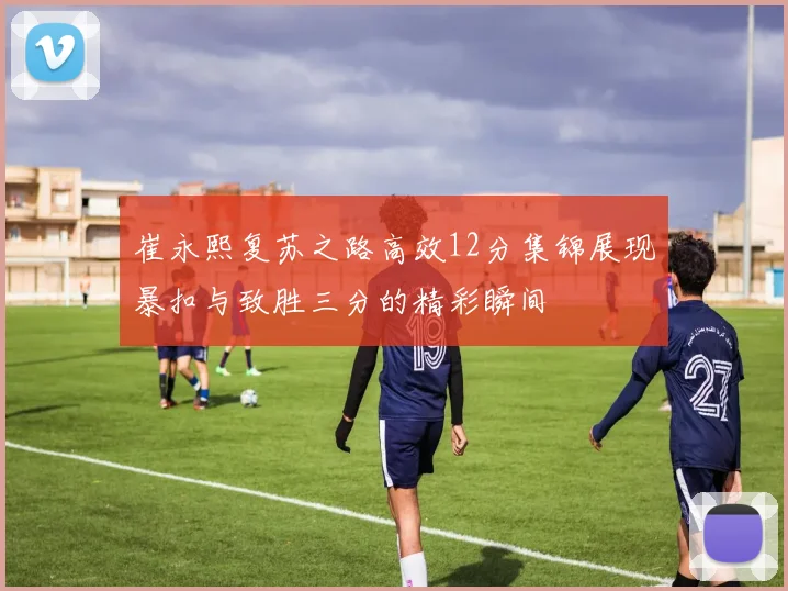 崔永熙复苏之路高效12分集锦展现暴扣与致胜三分的精彩瞬间