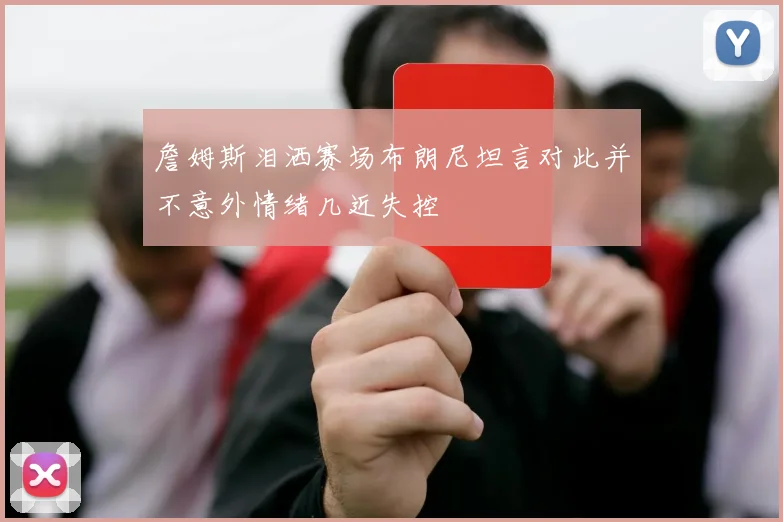 詹姆斯泪洒赛场布朗尼坦言对此并不意外情绪几近失控
