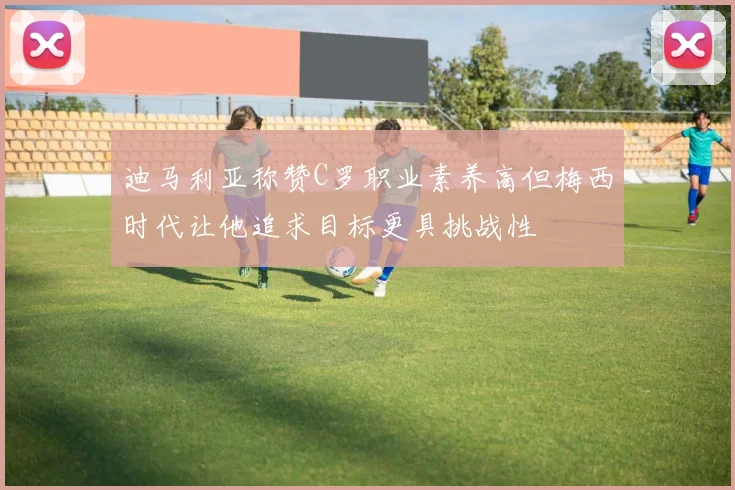 迪马利亚称赞C罗职业素养高但梅西时代让他追求目标更具挑战性