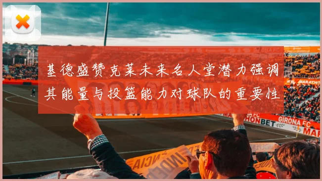 基德盛赞克莱未来名人堂潜力强调其能量与投篮能力对球队的重要性