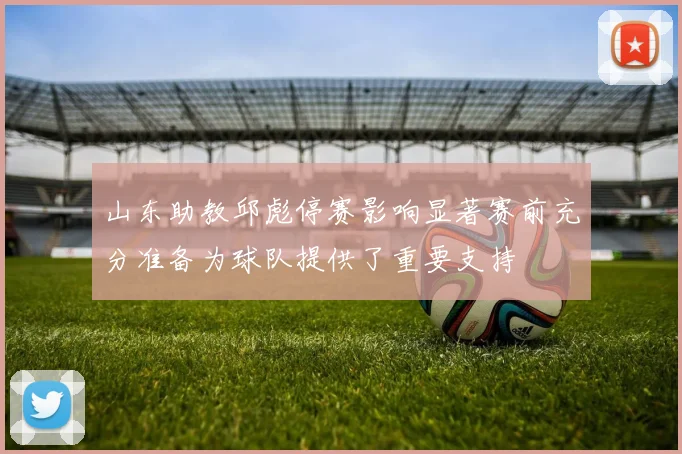 山东助教邱彪停赛影响显著赛前充分准备为球队提供了重要支持