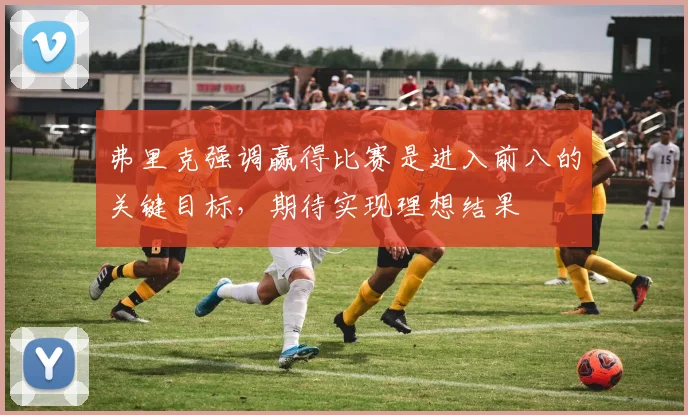 弗里克强调赢得比赛是进入前八的关键目标，期待实现理想结果