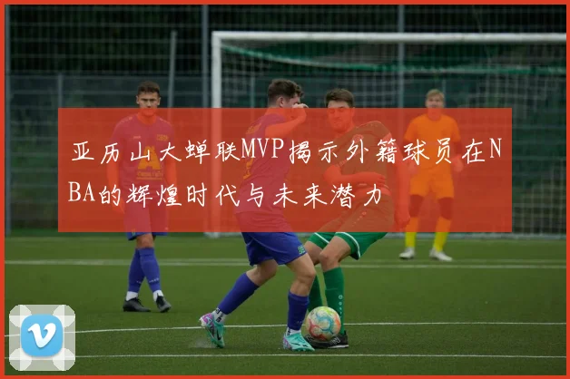 亚历山大蝉联MVP揭示外籍球员在NBA的辉煌时代与未来潜力