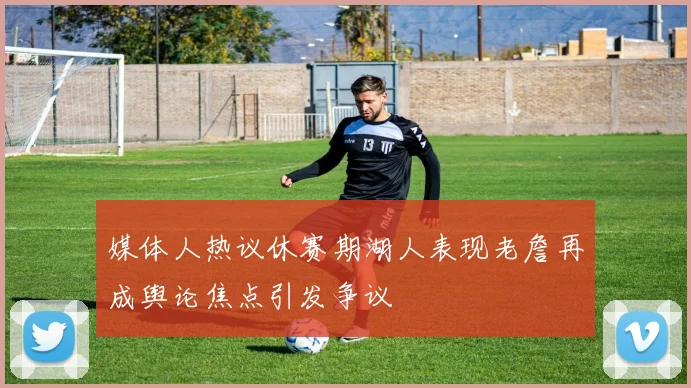 媒体人热议休赛期湖人表现老詹再成舆论焦点引发争议