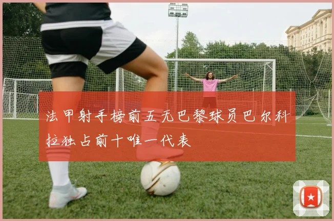 法甲射手榜前五无巴黎球员巴尔科拉独占前十唯一代表